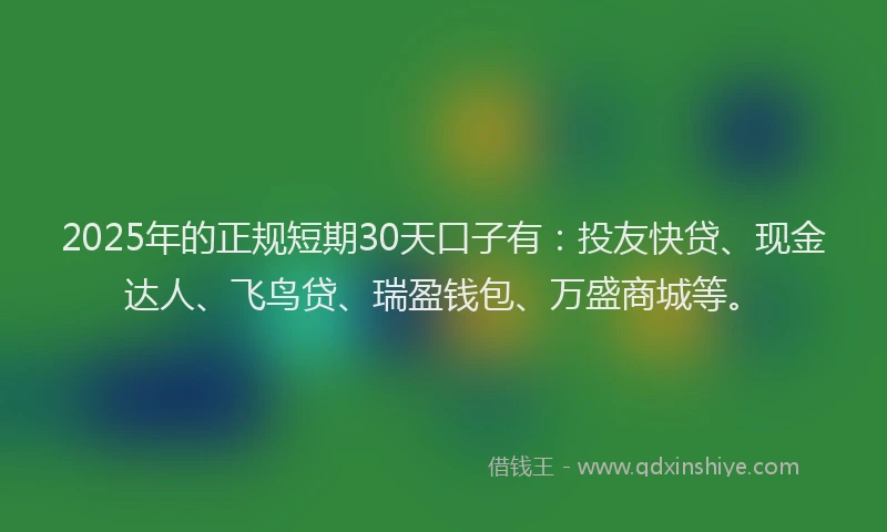 2025年的正规短期30天口子有：投友快贷、现金达人、飞鸟贷、瑞盈钱包、万盛商城等。