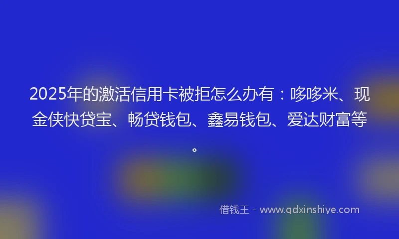2025年的激活信用卡被拒怎么办有：哆哆米、现金侠快贷宝、畅贷钱包、鑫易钱包、爱达财富等。