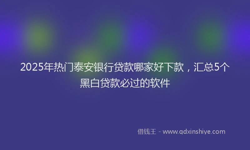 2025年热门泰安银行贷款哪家好下款，汇总5个黑白贷款必过的软件