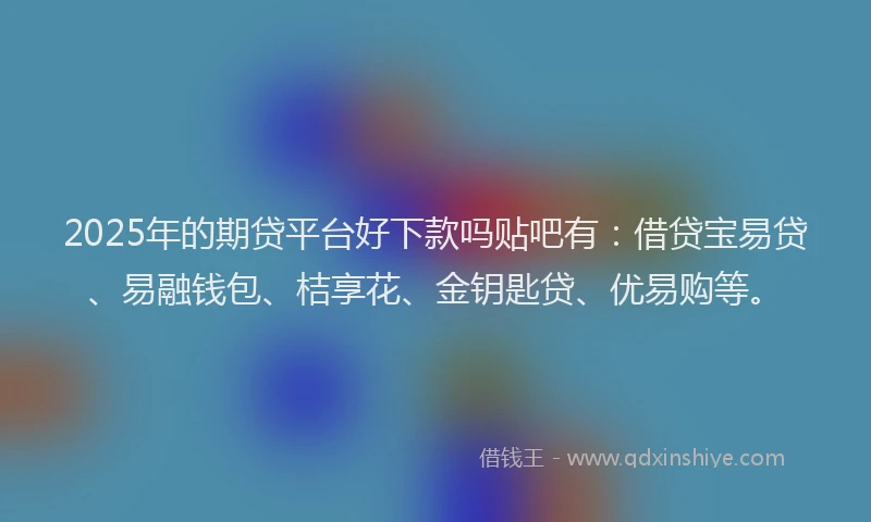 2025年的期贷平台好下款吗贴吧有：借贷宝易贷、易融钱包、桔享花、金钥匙贷、优易购等。