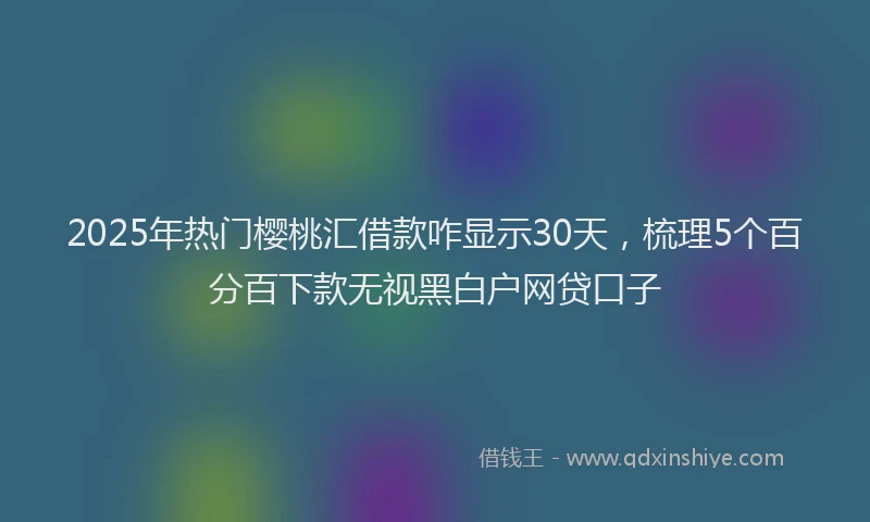 2025年热门樱桃汇借款咋显示30天，梳理5个百分百下款无视黑白户网贷口子