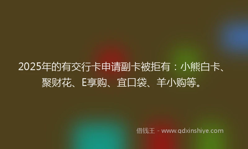 2025年的有交行卡申请副卡被拒有：小熊白卡、聚财花、E享购、宜口袋、羊小购等。