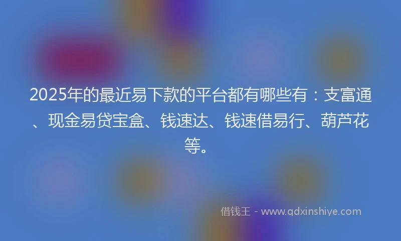 2025年的最近易下款的平台都有哪些有：支富通、现金易贷宝盒、钱速达、钱速借易行、葫芦花等。