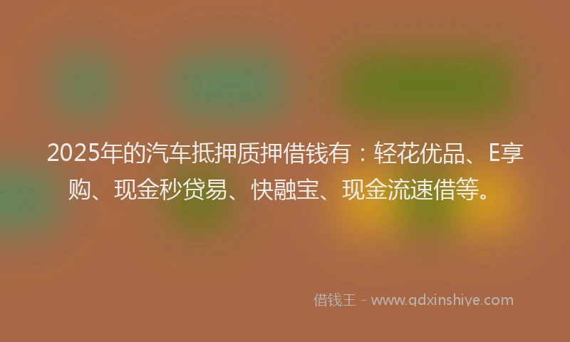 2025年的汽车抵押质押借钱有：轻花优品、E享购、现金秒贷易、快融宝、现金流速借等。