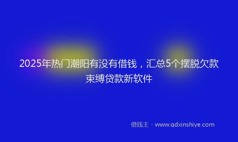 2025年热门潮阳有没有借钱，汇总5个摆脱欠款束缚贷款新软件
