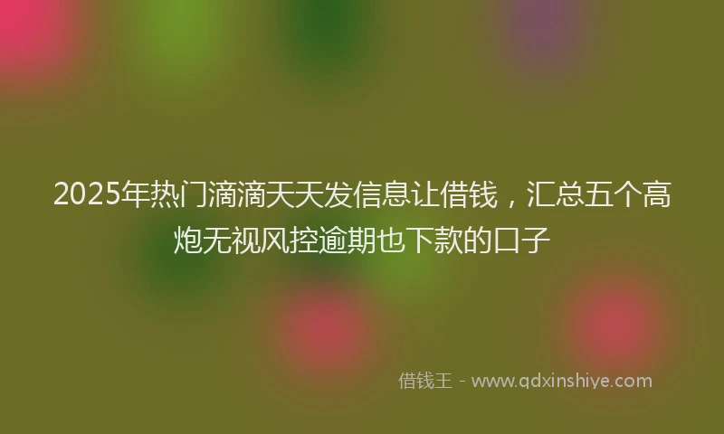 2025年热门滴滴天天发信息让借钱，汇总五个高炮无视风控逾期也下款的口子