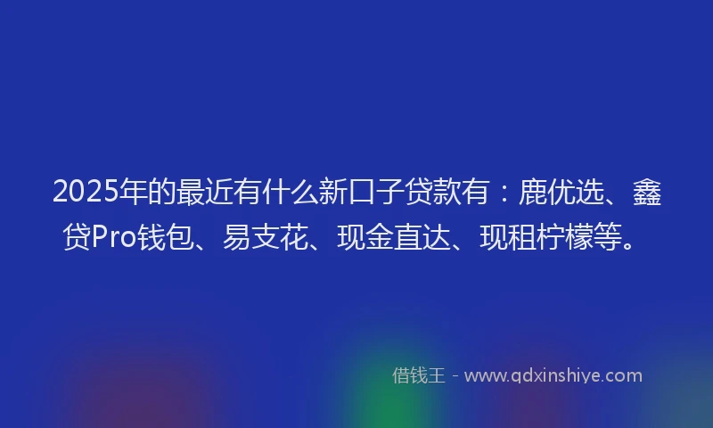 2025年的最近有什么新口子贷款有：鹿优选、鑫贷Pro钱包、易支花、现金直达、现租柠檬等。