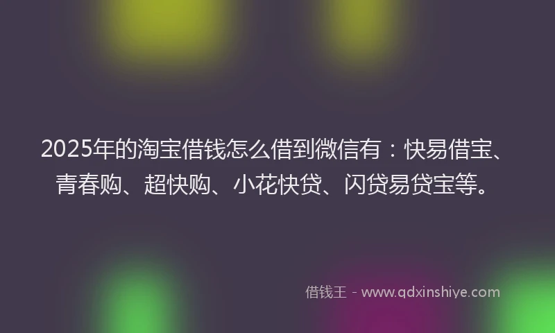 2025年的淘宝借钱怎么借到微信有：快易借宝、青春购、超快购、小花快贷、闪贷易贷宝等。