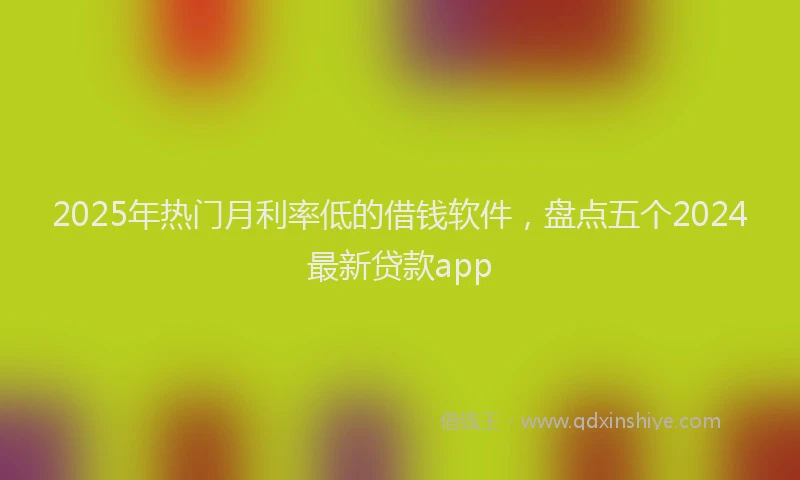 2025年热门月利率低的借钱软件，盘点五个2024最新贷款app