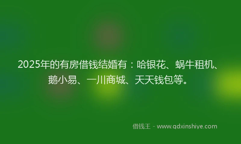 2025年的有房借钱结婚有：哈银花、蜗牛租机、鹅小易、一川商城、天天钱包等。