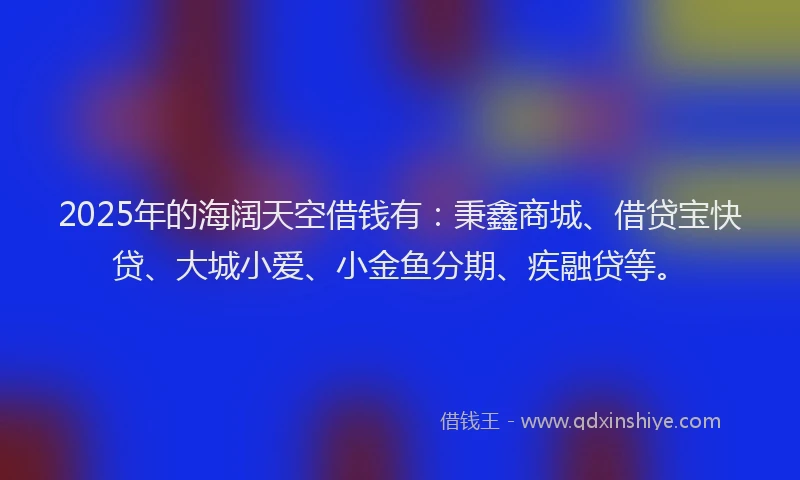 2025年的海阔天空借钱有：秉鑫商城、借贷宝快贷、大城小爱、小金鱼分期、疾融贷等。