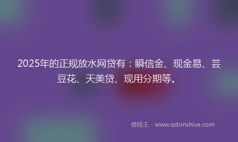 2025年的正规放水网贷有：瞬信金、现金易、芸豆花、天美贷、现用分期等。