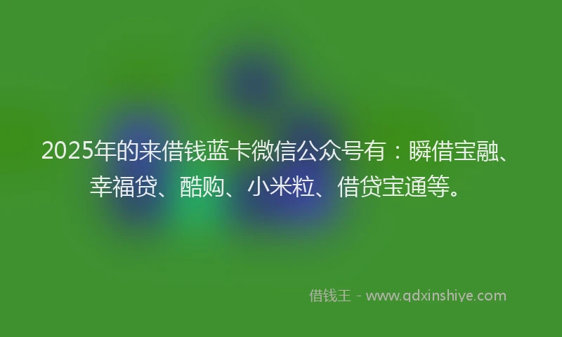 2025年的来借钱蓝卡微信公众号有：瞬借宝融、幸福贷、酷购、小米粒、借贷宝通等。