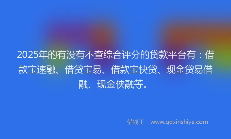 2025年的有没有不查综合评分的贷款平台有：借款宝速融、借贷宝易、借款宝快贷、现金贷易借融、现金侠融等。