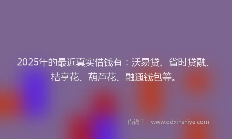 2025年的最近真实借钱有:沃易贷、省时贷融、桔享花、葫芦花、融通钱包等。