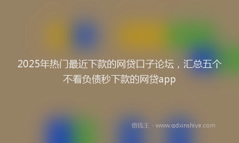2025年热门最近下款的网贷口子论坛，汇总五个不看负债秒下款的网贷app