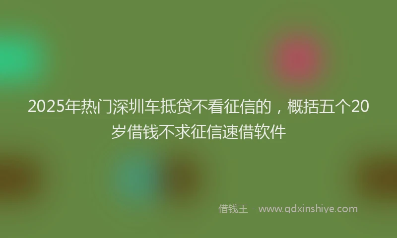 2025年热门深圳车抵贷不看征信的，概括五个20岁借钱不求征信速借软件