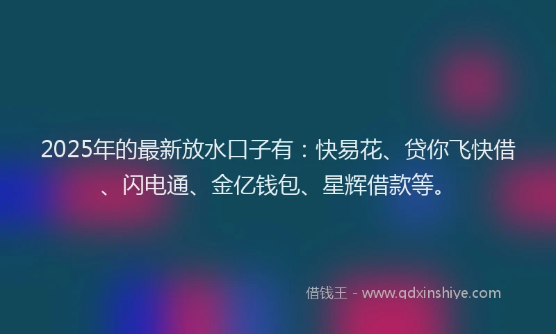 2025年的最新放水口子有：快易花、贷你飞快借、闪电通、金亿钱包、星辉借款等。