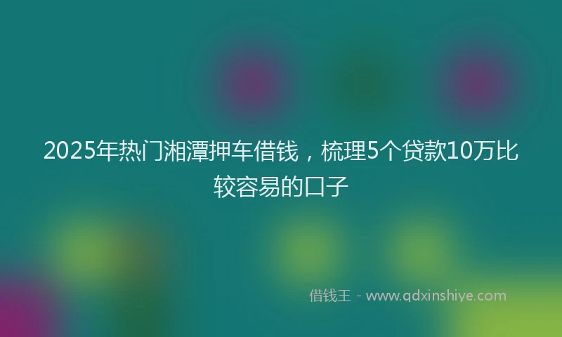 2025年热门湘潭押车借钱，梳理5个贷款10万比较容易的口子
