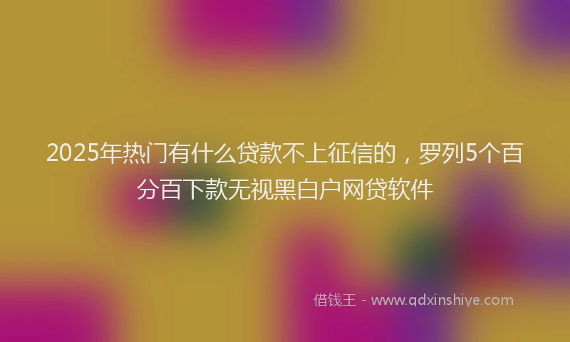 2025年热门有什么贷款不上征信的，罗列5个百分百下款无视黑白户网贷软件