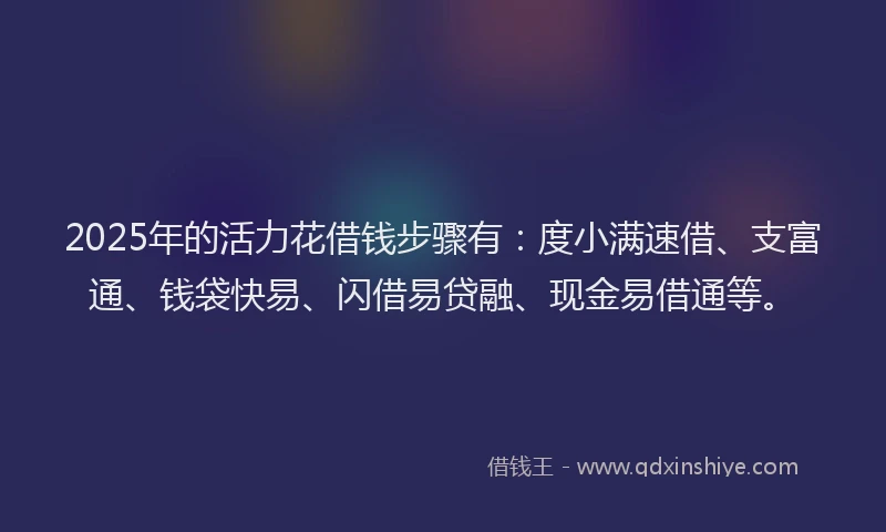 2025年的活力花借钱步骤有：度小满速借、支富通、钱袋快易、闪借易贷融、现金易借通等。