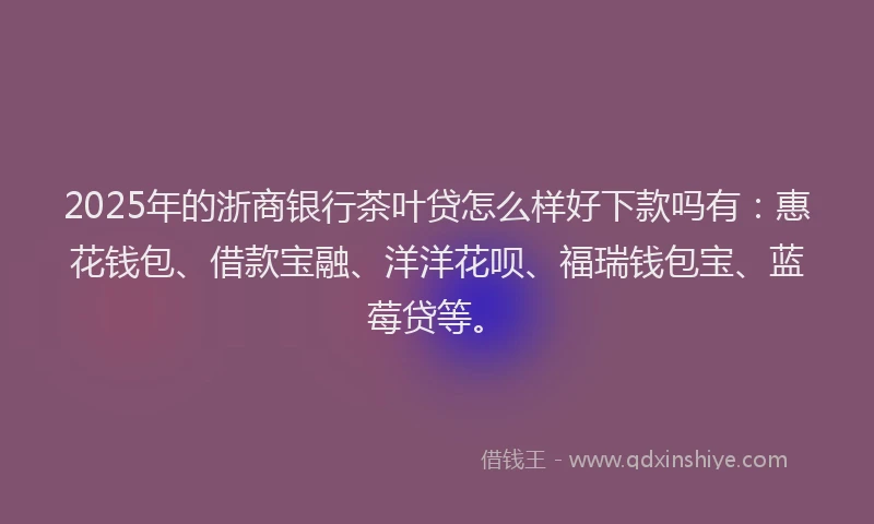 2025年的浙商银行茶叶贷怎么样好下款吗有：惠花钱包、借款宝融、洋洋花呗、福瑞钱包宝、蓝莓贷等。