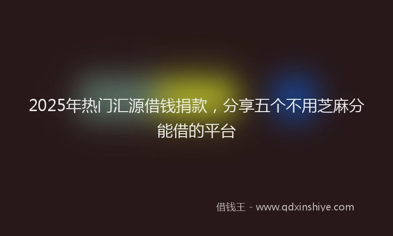 2025年热门汇源借钱捐款，分享五个不用芝麻分能借的平台