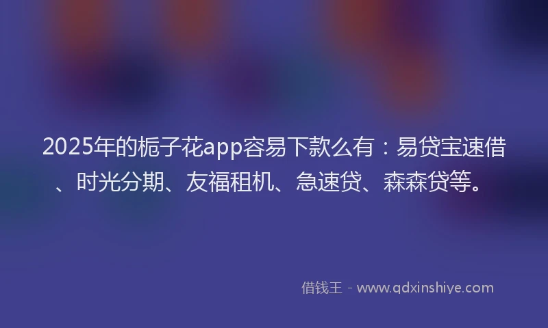 2025年的栀子花app容易下款么有：易贷宝速借、时光分期、友福租机、急速贷、森森贷等。