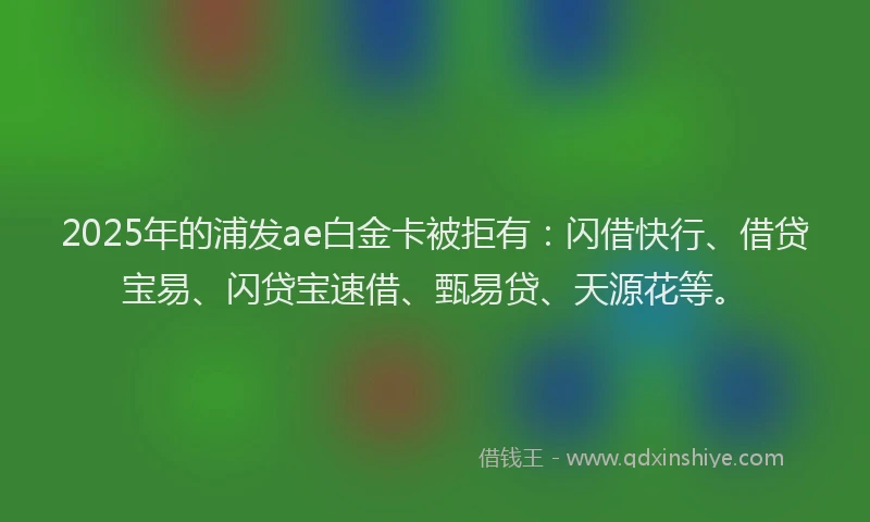 2025年的浦发ae白金卡被拒有：闪借快行、借贷宝易、闪贷宝速借、甄易贷、天源花等。