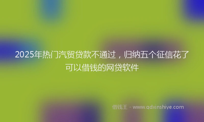 2025年热门汽贸贷款不通过,归纳五个征信花了可以借钱的网贷软件