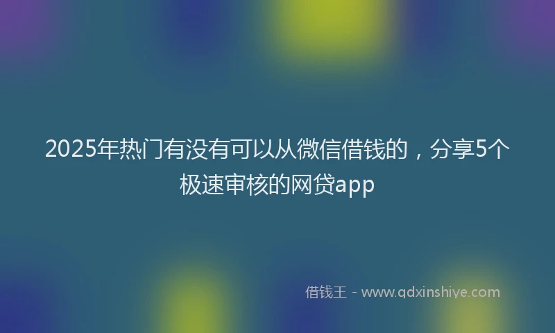 2025年热门有没有可以从微信借钱的,分享5个极速审核的网贷app