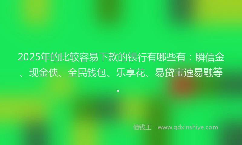2025年的比较容易下款的银行有哪些有：瞬信金、现金侠、全民钱包、乐享花、易贷宝速易融等。
