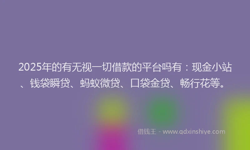2025年的有无视一切借款的平台吗有：现金小站、钱袋瞬贷、蚂蚁微贷、口袋金贷、畅行花等。