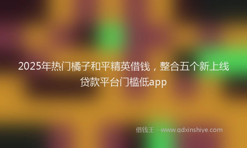 2025年热门橘子和平精英借钱，整合五个新上线贷款平台门槛低app