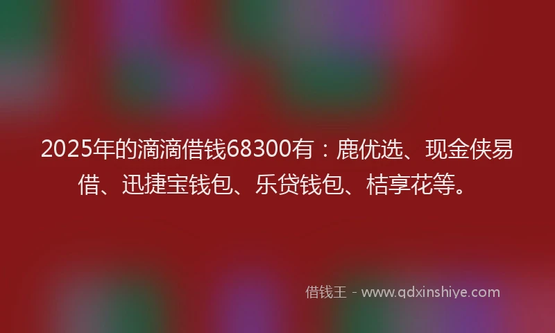 2025年的滴滴借钱68300有：鹿优选、现金侠易借、迅捷宝钱包、乐贷钱包、桔享花等。