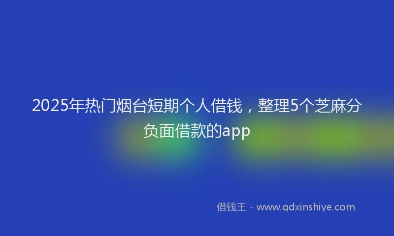 2025年热门烟台短期个人借钱，整理5个芝麻分负面借款的app