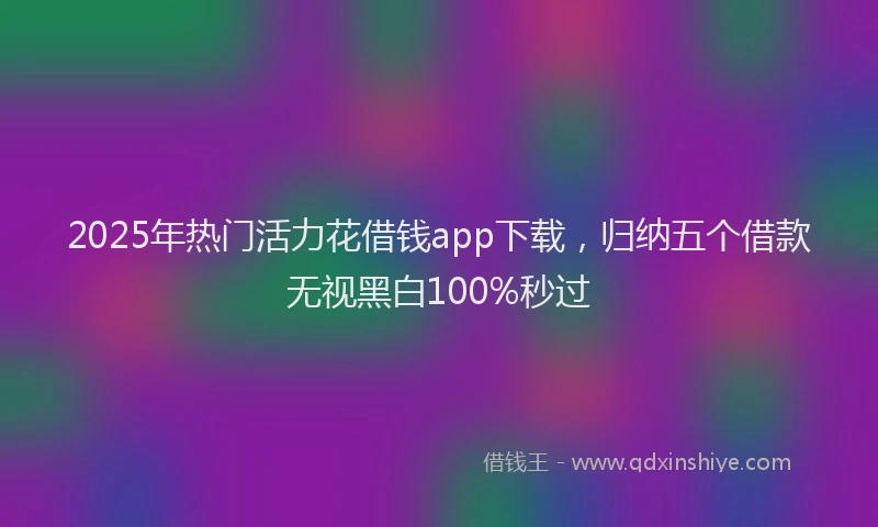 2025年热门活力花借钱app下载,归纳五个借款无视黑白100%秒过