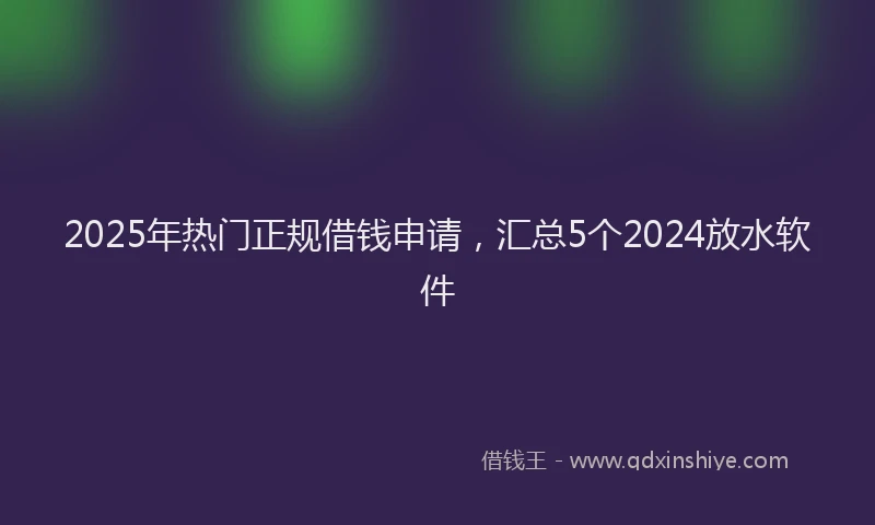 2025年热门正规借钱申请，汇总5个2024放水软件