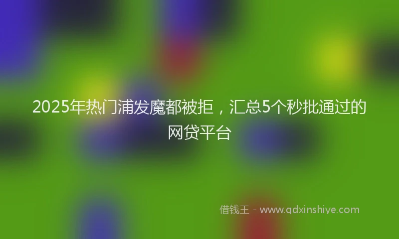 2025年热门浦发魔都被拒，汇总5个秒批通过的网贷平台