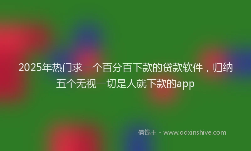 2025年热门求一个百分百下款的贷款软件，归纳五个无视一切是人就下款的app