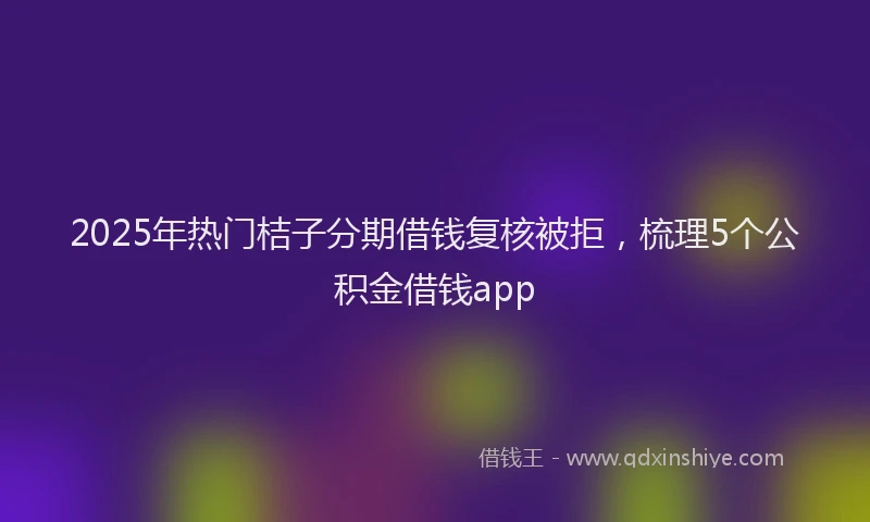 2025年热门桔子分期借钱复核被拒,梳理5个公积金借钱app