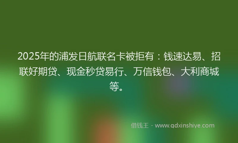2025年的浦发日航联名卡被拒有：钱速达易、招联好期贷、现金秒贷易行、万信钱包、大利商城等。