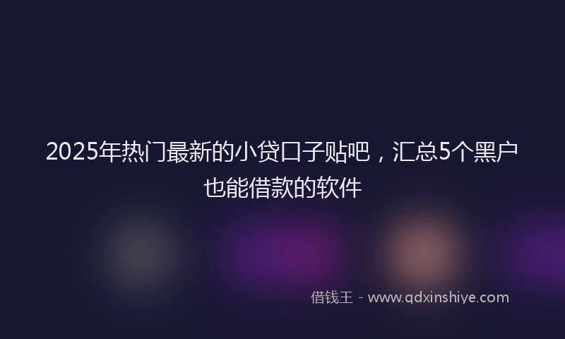 2025年热门最新的小贷口子贴吧,汇总5个黑户也能借款的软件