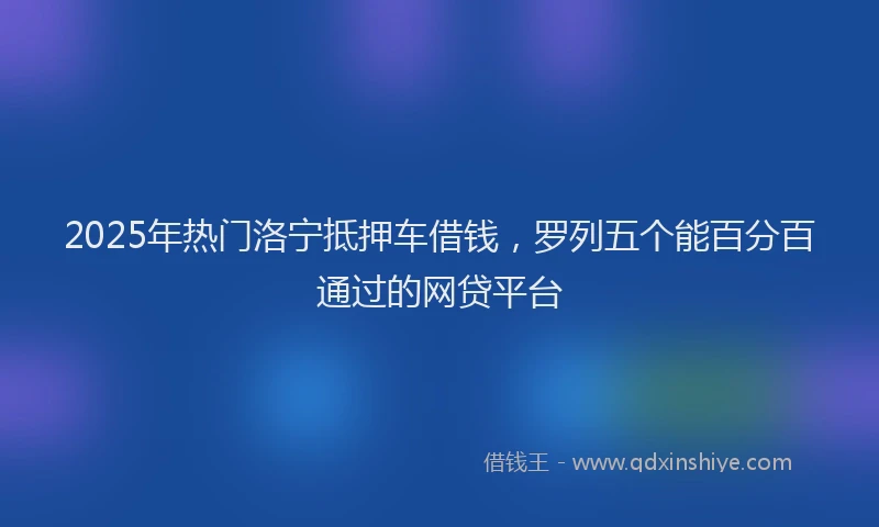 2025年热门洛宁抵押车借钱,罗列五个能百分百通过的网贷平台