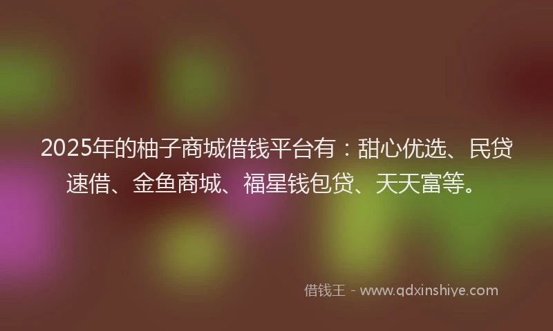 2025年的柚子商城借钱平台有：甜心优选、民贷速借、金鱼商城、福星钱包贷、天天富等。