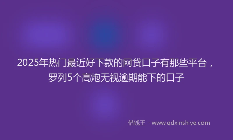 2025年热门最近好下款的网贷口子有那些平台，罗列5个高炮无视逾期能下的口子