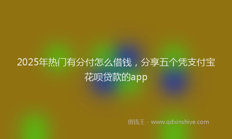 2025年热门有分付怎么借钱，分享五个凭支付宝花呗贷款的app