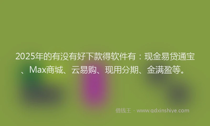 2025年的有没有好下款得软件有：现金易贷通宝、Max商城、云易购、现用分期、金满盈等。