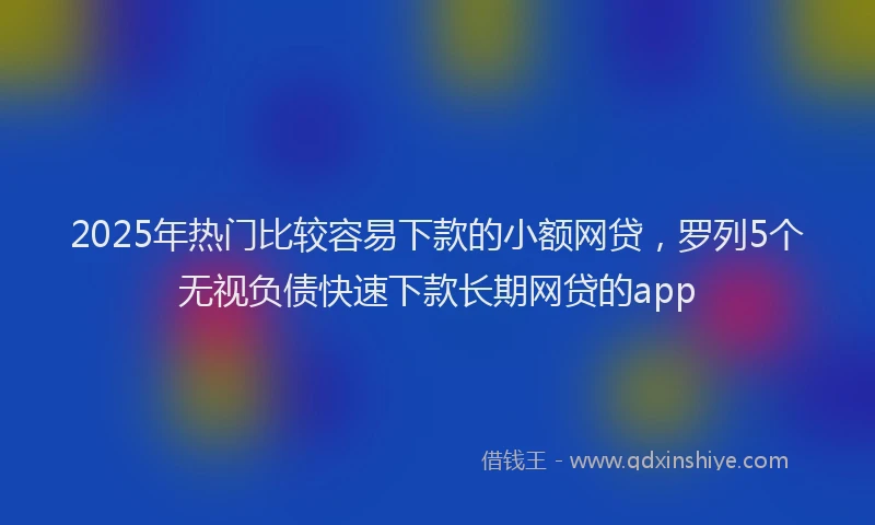 2025年热门比较容易下款的小额网贷,罗列5个无视负债快速下款长期网贷的app