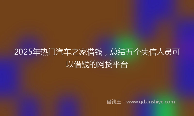 2025年热门汽车之家借钱，总结五个失信人员可以借钱的网贷平台